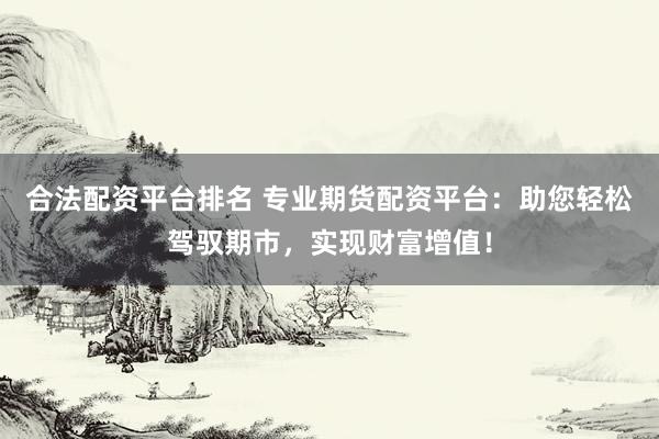 合法配资平台排名 专业期货配资平台：助您轻松驾驭期市，实现财富增值！