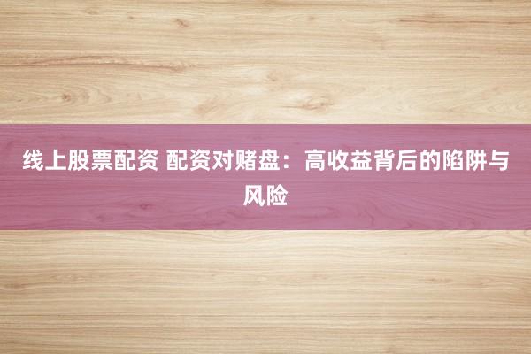 线上股票配资 配资对赌盘：高收益背后的陷阱与风险