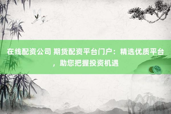 在线配资公司 期货配资平台门户：精选优质平台，助您把握投资机遇