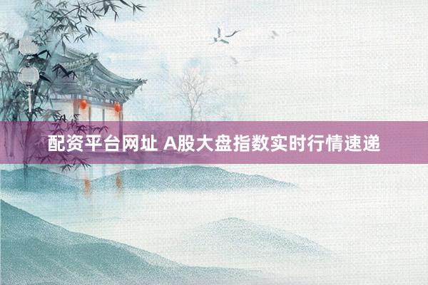 配资平台网址 A股大盘指数实时行情速递