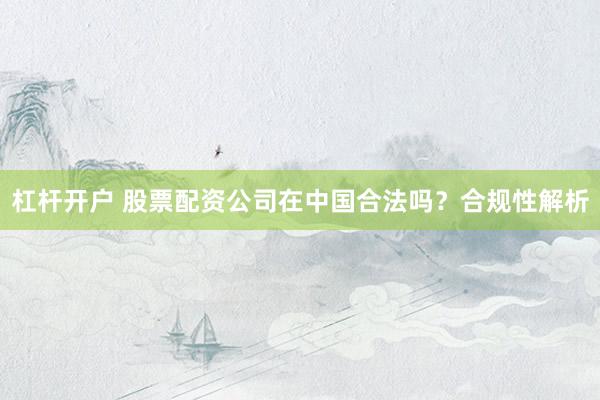 杠杆开户 股票配资公司在中国合法吗？合规性解析