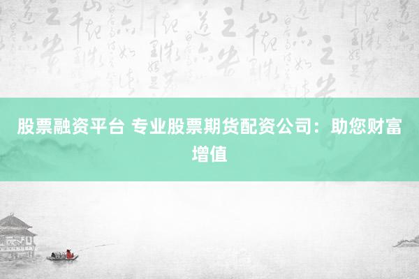 股票融资平台 专业股票期货配资公司：助您财富增值