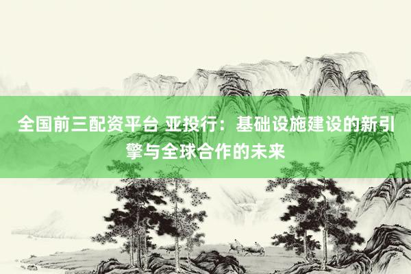 全国前三配资平台 亚投行：基础设施建设的新引擎与全球合作的未来