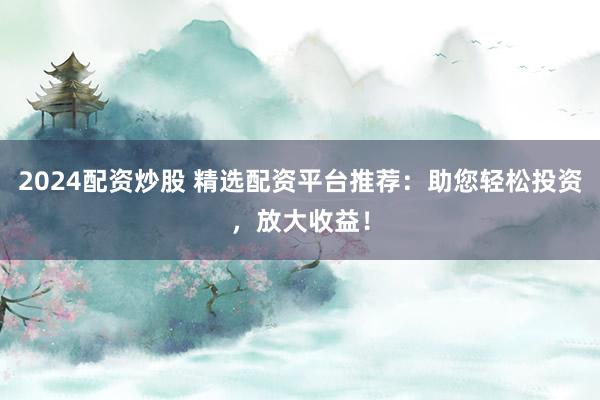 2024配资炒股 精选配资平台推荐：助您轻松投资，放大收益！