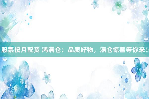 股票按月配资 鸿满仓：品质好物，满仓惊喜等你来！
