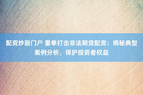 配资炒股门户 重拳打击非法期货配资：揭秘典型案例分析，保护投资者权益