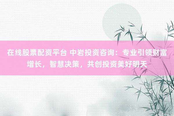 在线股票配资平台 中岩投资咨询：专业引领财富增长，智慧决策，共创投资美好明天