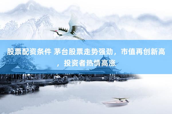 股票配资条件 茅台股票走势强劲，市值再创新高，投资者热情高涨