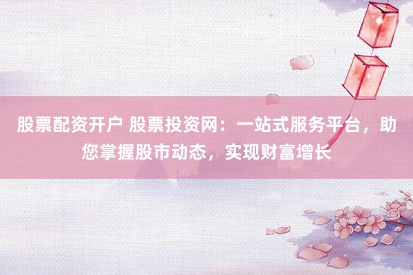 股票配资开户 股票投资网：一站式服务平台，助您掌握股市动态，实现财富增长