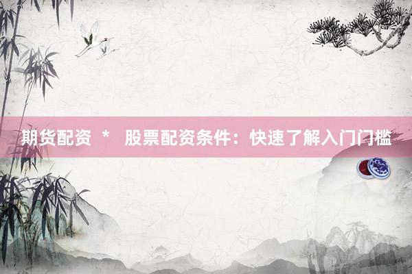 期货配资  *   股票配资条件：快速了解入门门槛