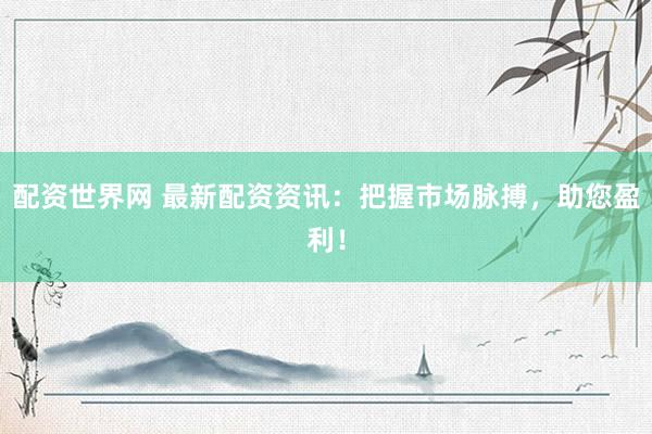 配资世界网 最新配资资讯：把握市场脉搏，助您盈利！