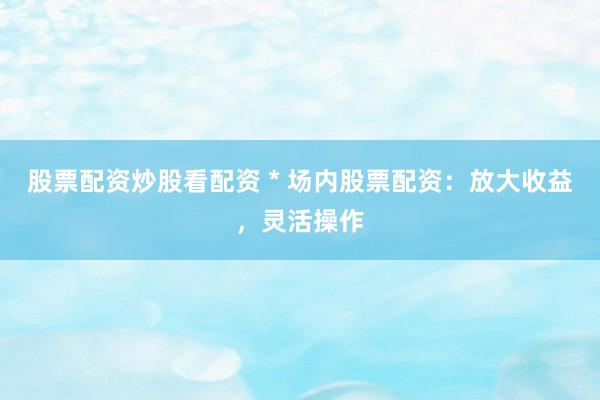 股票配资炒股看配资 * 场内股票配资：放大收益，灵活操作
