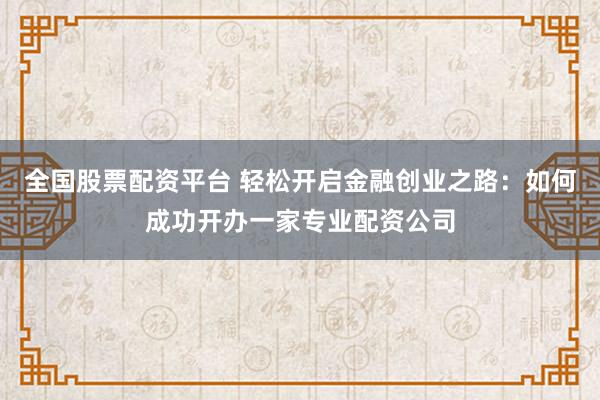 全国股票配资平台 轻松开启金融创业之路：如何成功开办一家专业配资公司