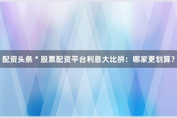 配资头条 * 股票配资平台利息大比拼：哪家更划算？