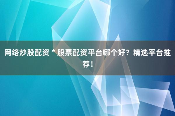 网络炒股配资 * 股票配资平台哪个好？精选平台推荐！