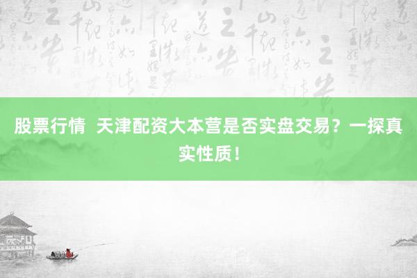 股票行情  天津配资大本营是否实盘交易？一探真实性质！