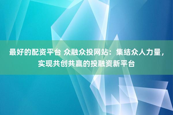 最好的配资平台 众融众投网站：集结众人力量，实现共创共赢的投融资新平台