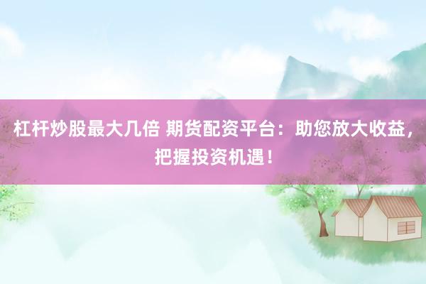 杠杆炒股最大几倍 期货配资平台：助您放大收益，把握投资机遇！