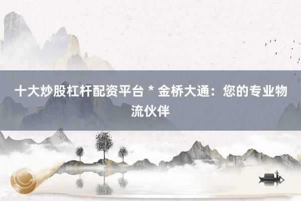 十大炒股杠杆配资平台 * 金桥大通：您的专业物流伙伴