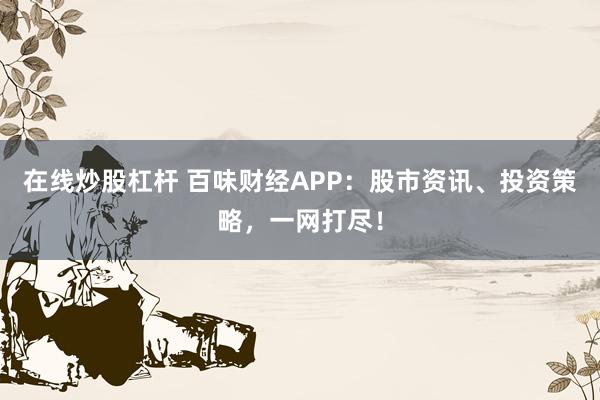 在线炒股杠杆 百味财经APP：股市资讯、投资策略，一网打尽！