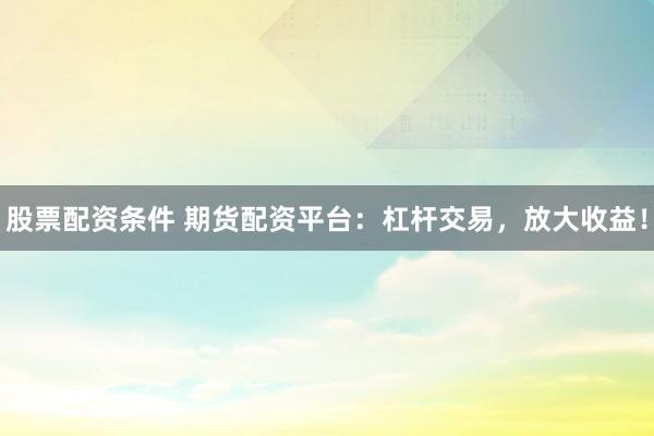 股票配资条件 期货配资平台：杠杆交易，放大收益！