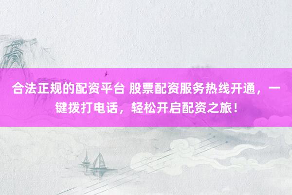 合法正规的配资平台 股票配资服务热线开通，一键拨打电话，轻松开启配资之旅！