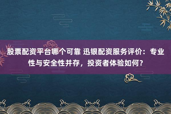 股票配资平台哪个可靠 迅银配资服务评价：专业性与安全性并存，投资者体验如何？