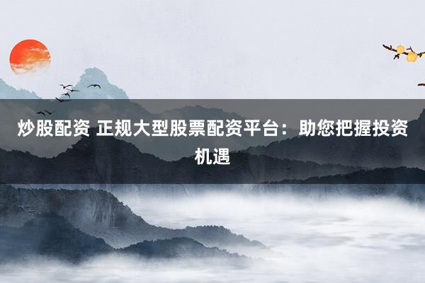 炒股配资 正规大型股票配资平台：助您把握投资机遇