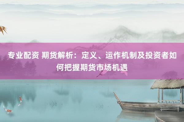 专业配资 期货解析：定义、运作机制及投资者如何把握期货市场机遇