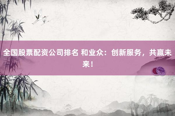 全国股票配资公司排名 和业众：创新服务，共赢未来！