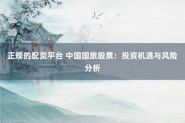 正规的配资平台 中国国旅股票：投资机遇与风险分析
