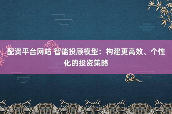 配资平台网站 智能投顾模型：构建更高效、个性化的投资策略
