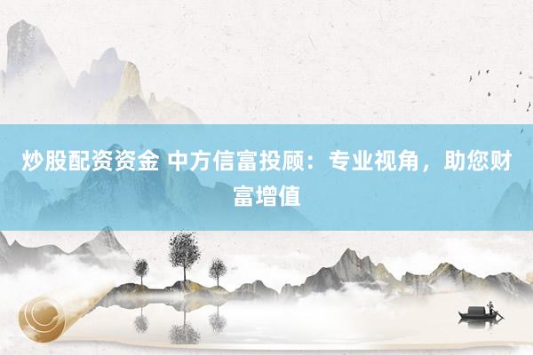 炒股配资资金 中方信富投顾：专业视角，助您财富增值