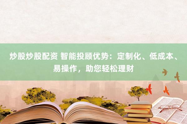 炒股炒股配资 智能投顾优势：定制化、低成本、易操作，助您轻松理财