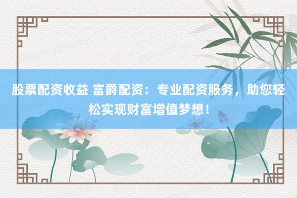 股票配资收益 富爵配资：专业配资服务，助您轻松实现财富增值梦想！