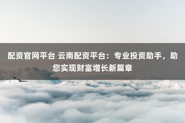 配资官网平台 云南配资平台：专业投资助手，助您实现财富增长新篇章