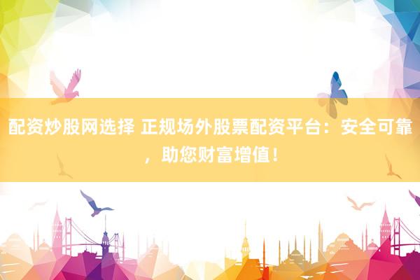 配资炒股网选择 正规场外股票配资平台：安全可靠，助您财富增值！