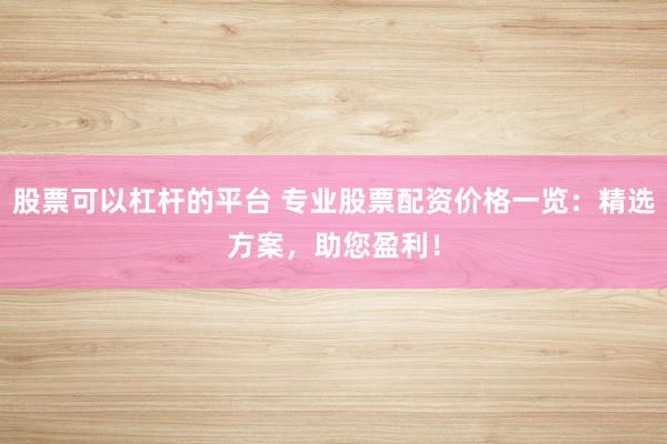 股票可以杠杆的平台 专业股票配资价格一览：精选方案，助您盈利！