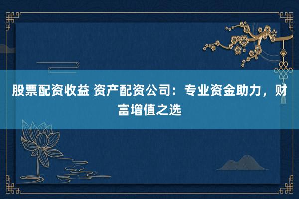 股票配资收益 资产配资公司：专业资金助力，财富增值之选