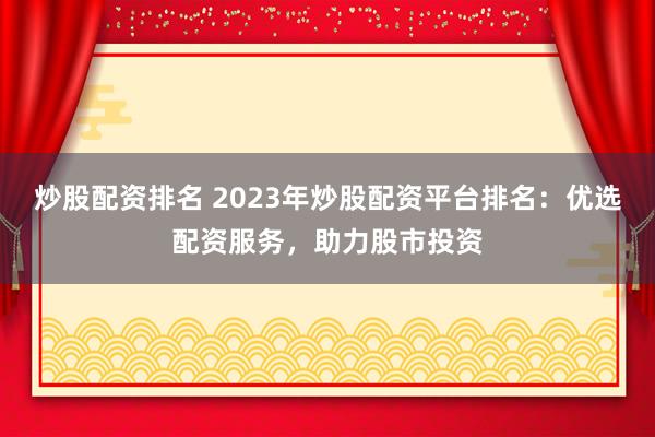 炒股配资排名 2023年炒股配资平台排名：优选配资服务，助力股市投资