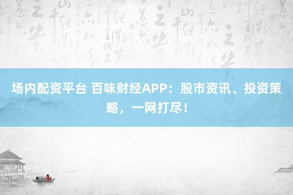 场内配资平台 百味财经APP：股市资讯、投资策略，一网打尽！