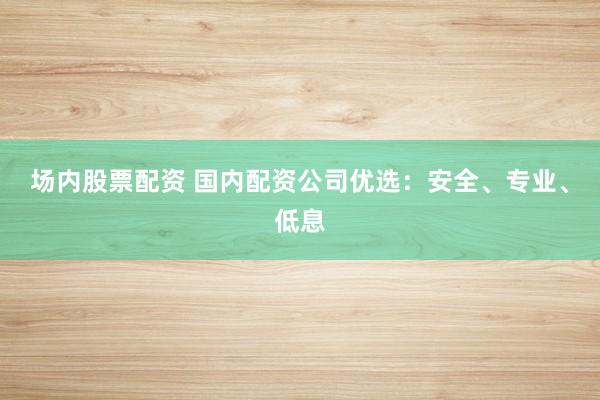 场内股票配资 国内配资公司优选：安全、专业、低息