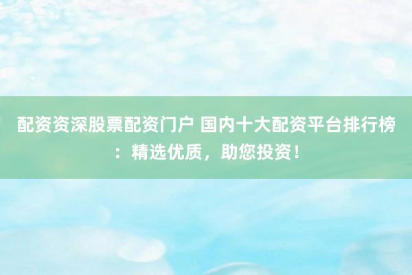 配资资深股票配资门户 国内十大配资平台排行榜：精选优质，助您投资！