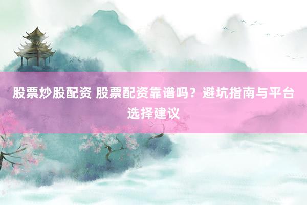 股票炒股配资 股票配资靠谱吗？避坑指南与平台选择建议