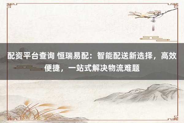 配资平台查询 恒瑞易配：智能配送新选择，高效便捷，一站式解决物流难题