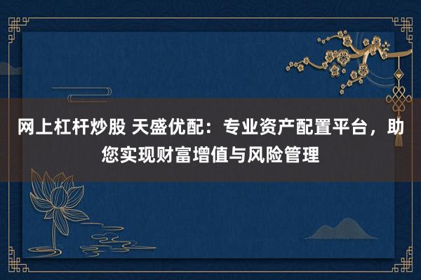 网上杠杆炒股 天盛优配：专业资产配置平台，助您实现财富增值与风险管理