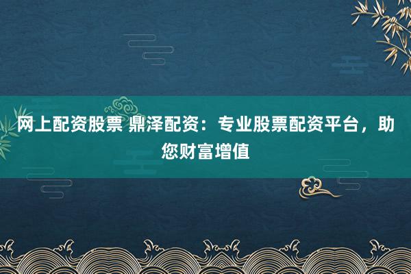 网上配资股票 鼎泽配资：专业股票配资平台，助您财富增值