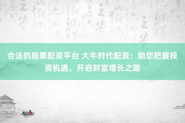 合法的股票配资平台 大牛时代配资：助您把握投资机遇，开启财富增长之路