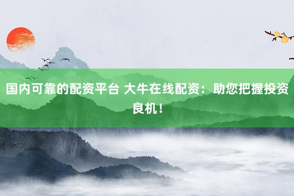 国内可靠的配资平台 大牛在线配资：助您把握投资良机！