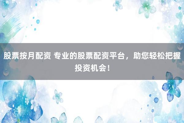 股票按月配资 专业的股票配资平台，助您轻松把握投资机会！